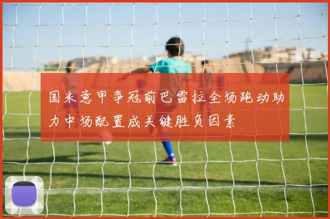 国米意甲争冠前巴雷拉全场跑动助力中场配置成关键胜负因素