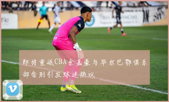 即将重返CBA余嘉豪与毕尔巴鄂俱乐部告别引发球迷热议