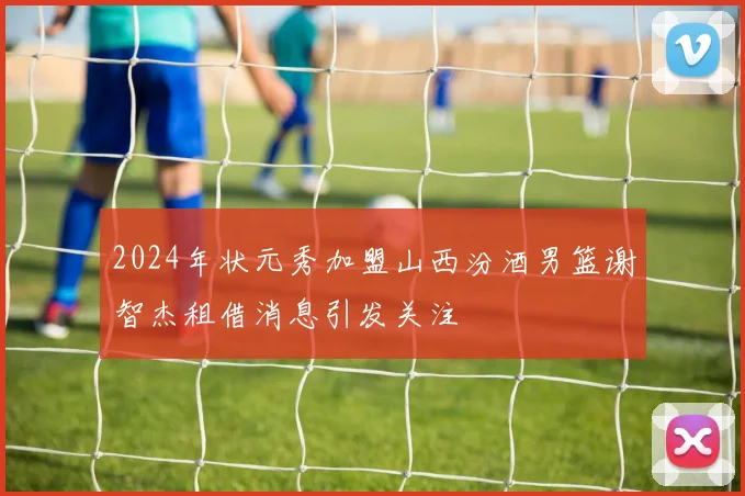 2024年状元秀加盟山西汾酒男篮谢智杰租借消息引发关注